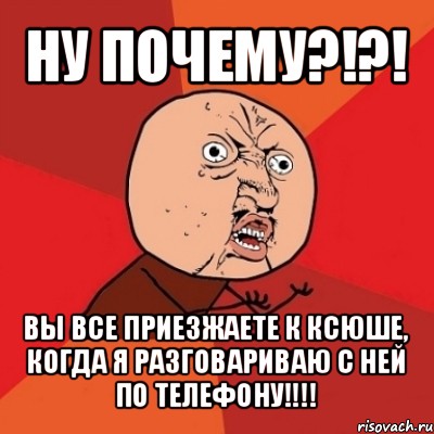 ну почему?!?! вы все приезжаете к ксюше, когда я разговариваю с ней по телефону!!!, Мем Почему