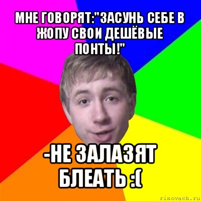 мне говорят:"засунь себе в жопу свои дешёвые понты!" -не залазят блеать :(