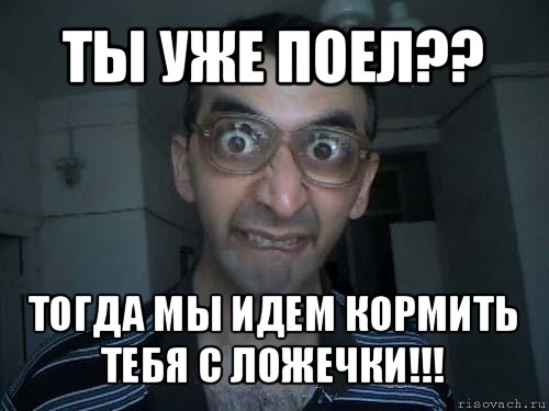 ты уже поел?? тогда мы идем кормить тебя с ложечки!!!