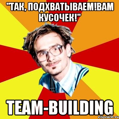 "так, подхватываем!вам кусочек!" team-building, Мем   Студент практикант