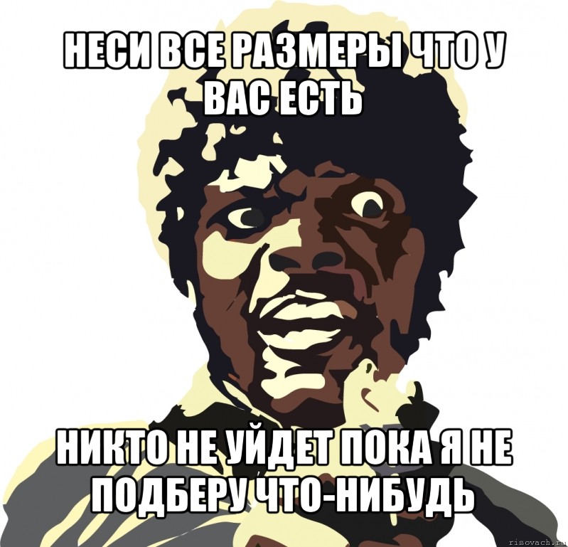 неси все размеры что у вас есть никто не уйдет пока я не подберу что-нибудь