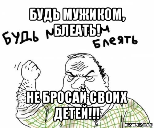 будь мужиком, блеать! не бросай своих детей!!!