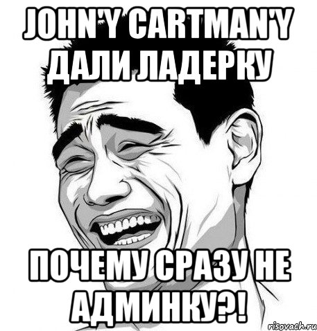 john'y cartman'y дали ладерку почему сразу не админку?!