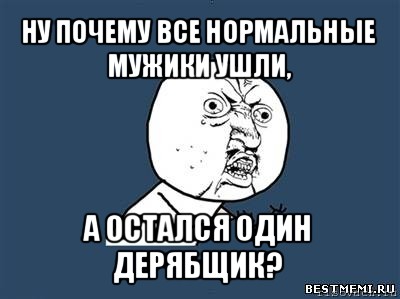 ну почему все нормальные мужики ушли, а остался один дерябщик?, Мем Ну почему