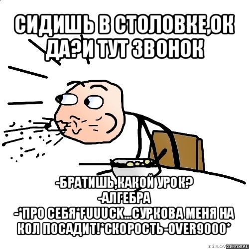 сидишь в столовке,ок да?и тут звонок -братишь,какой урок?
-алгебра
-*про себя*fuuuck...суркова меня на кол посадит!*скорость-over9000*