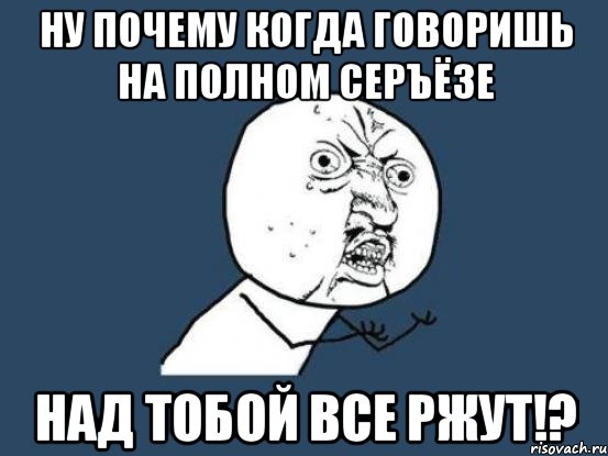 ну почему когда говоришь на полном серъёзе над тобой все ржут!?