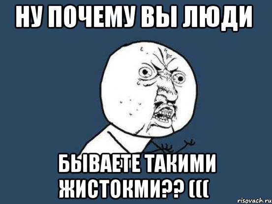 ну почему вы люди бываете такими жистокми?? (((, Мем Ну почему