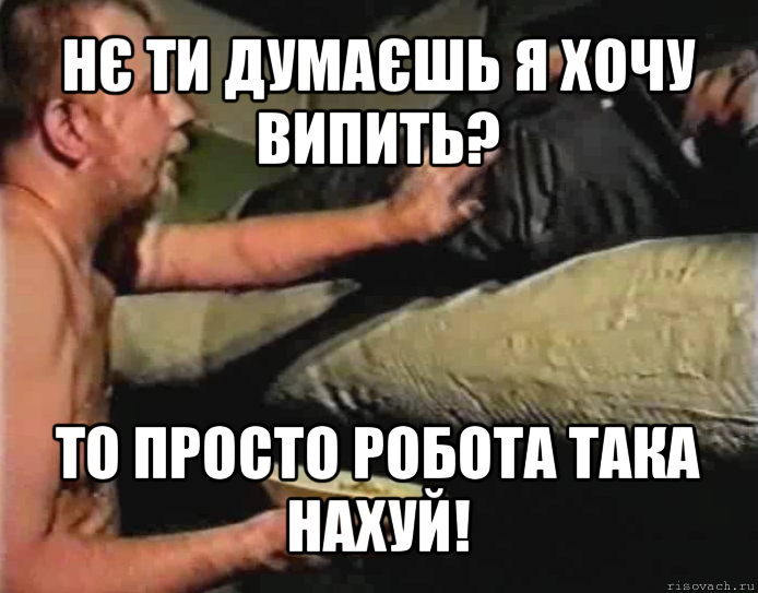 нє ти думаєшь я хочу випить? то просто робота така нахуй!