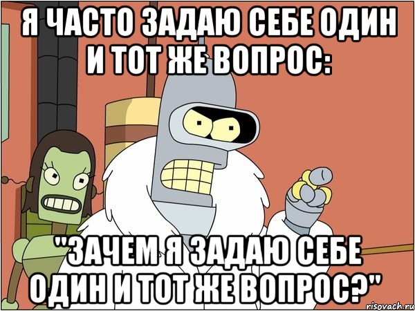 я часто задаю себе один и тот же вопрос: "зачем я задаю себе один и тот же вопрос?", Мем Бендер