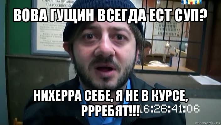 вова гущин всегда ест суп? нихерра себе, я не в курсе, ррребят!!!