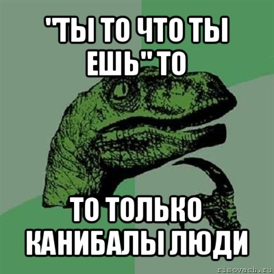 "ты то что ты ешь" то то только канибалы люди