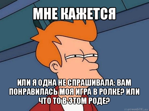 мне кажется или я одна не спрашивала: вам понравилась моя игра в ролке? или что то в этом роде?