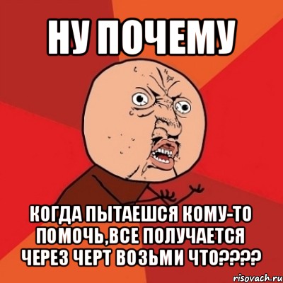 ну почему когда пытаешся кому-то помочь,все получается через черт возьми что???, Мем Почему