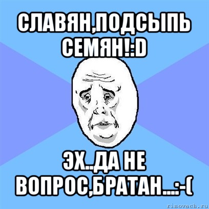 славян,подсыпь семян!:d эх..да не вопрос,братан...:-(