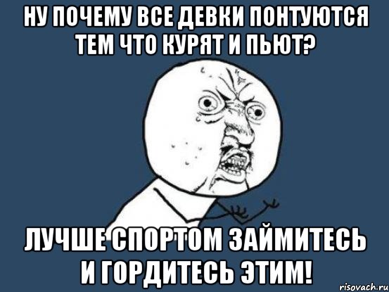 ну почему все девки понтуются тем что курят и пьют? лучше спортом займитесь и гордитесь этим!, Мем Ну почему