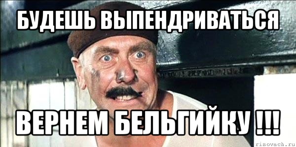 будешь выпендриваться вернем бельгийку !!!