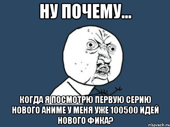 ну почему... когда я посмотрю первую серию нового аниме у меня уже 100500 идей нового фика?, Мем Ну почему