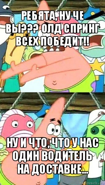 ребята, ну че вы??? олд спринг всех победит!! ну и что, что у нас один водитель на доставке...