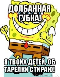 долбанная губка! я твоих детей, об тарелки стираю!