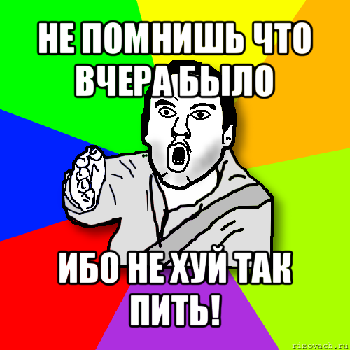 не помнишь что вчера было ибо не хуй так пить!