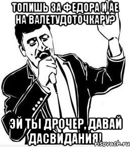 топишь за федора и ае на валетудоточкару? эй ты дрочер, давай дасвидания!, Мем Давай до свидания