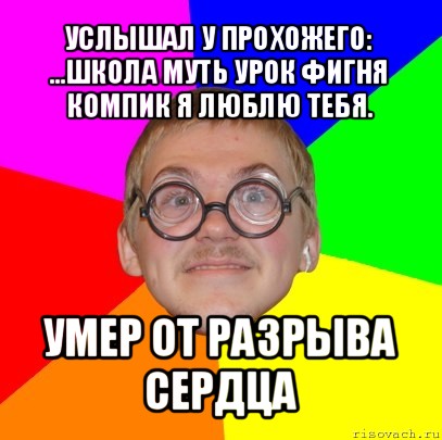 услышал у прохожего: ...школа муть урок фигня компик я люблю тебя. умер от разрыва сердца