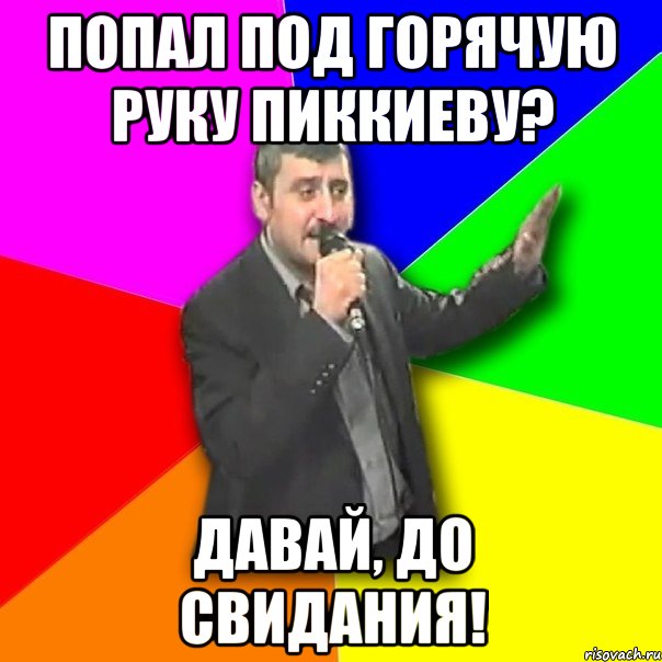 попал под горячую руку пиккиеву? давай, до свидания!