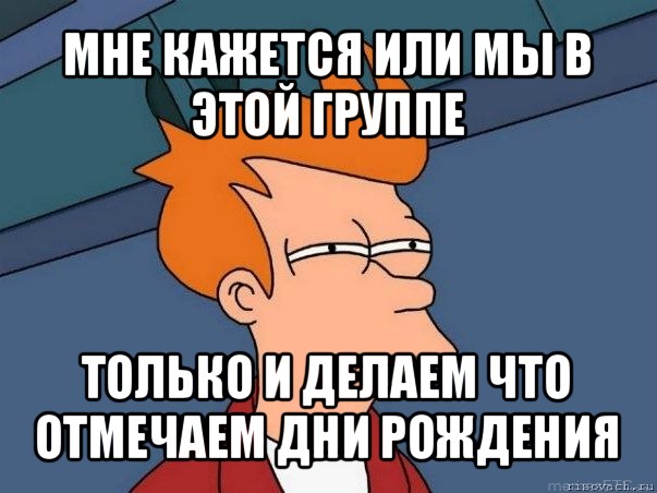 мне кажется или мы в этой группе только и делаем что отмечаем дни рождения, Мем  Фрай (мне кажется или)