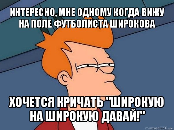 интересно, мне одному когда вижу на поле футболиста широкова хочется кричать "широкую на широкую давай!", Мем  Фрай (мне кажется или)