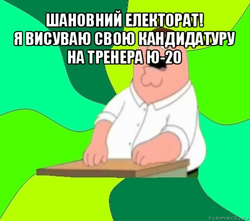 шановний електорат!
я висуваю свою кандидатуру на тренера ю-20 , Мем  Да всем насрать (Гриффин)