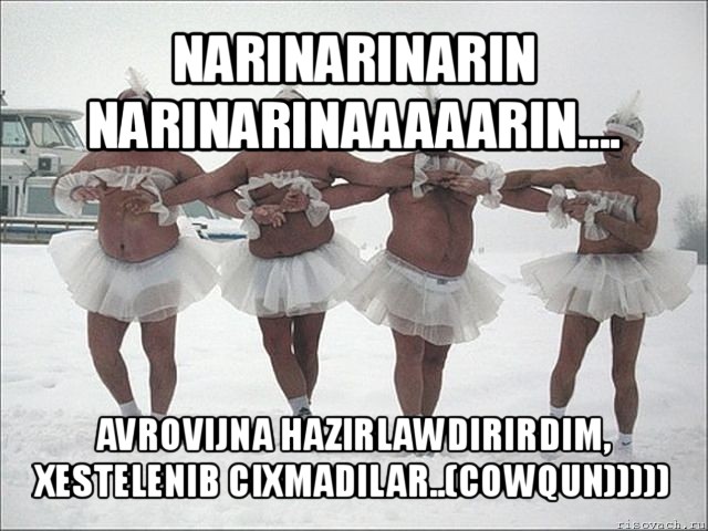 narinarinarin narinarinaaaaarin.... avrovijna hazirlawdirirdim, xestelenib cixmadilar..(cowqun)))))