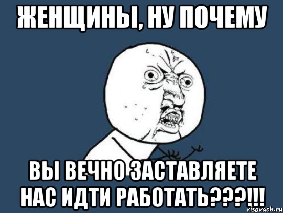 женщины, ну почему вы вечно заставляете нас идти работать???!!!, Мем Ну почему