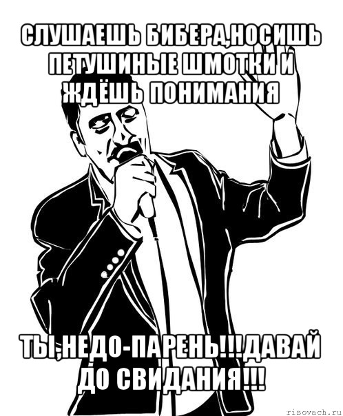 слушаешь бибера,носишь петушиные шмотки и ждёшь понимания ты,недо-парень!!!давай до свидания!!!