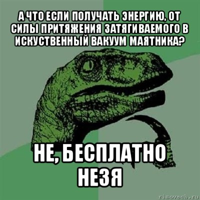 а что если получать энергию, от силы притяжения затягиваемого в искуственный вакуум маятника? не, бесплатно незя, Мем Филосораптор