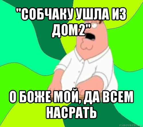 "собчаку ушла из дом2" о боже мой, да всем насрать, Мем  Да всем насрать (Гриффин)