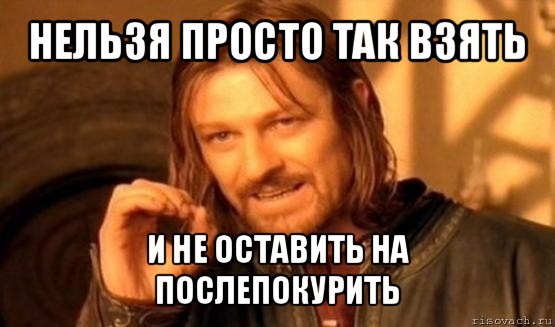 нельзя просто так взять и не оставить на послепокурить, Мем Нельзя просто так взять и (Боромир мем)