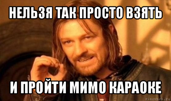 нельзя так просто взять и пройти мимо караоке, Мем Нельзя просто так взять и (Боромир мем)