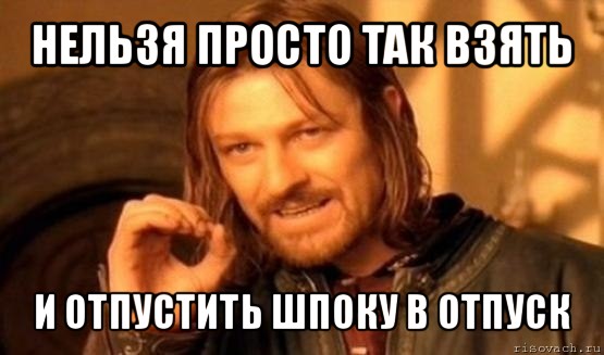 нельзя просто так взять и отпустить шпоку в отпуск