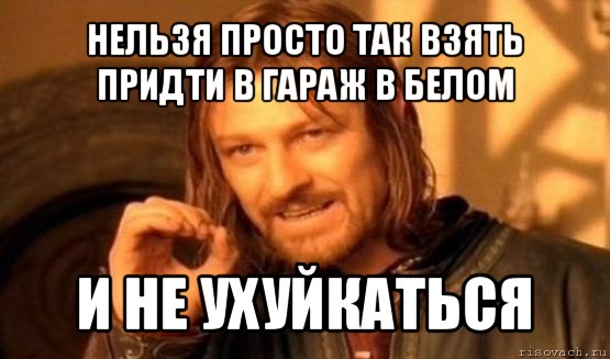 нельзя просто так взять придти в гараж в белом и не ухуйкаться, Мем Нельзя просто так взять и (Боромир мем)