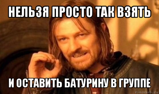 нельзя просто так взять и оставить батурину в группе, Мем Нельзя просто так взять и (Боромир мем)