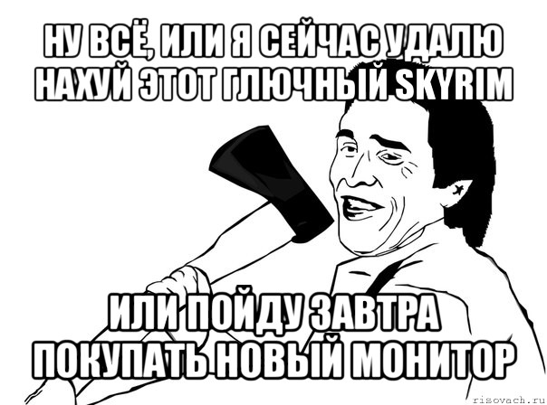 ну всё, или я сейчас удалю нахуй этот глючный skyrim или пойду завтра покупать новый монитор, Мем  мужик с топором