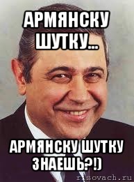 армянску шутку... армянску шутку знаешь?!)