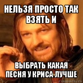 нельзя просто так взять и выбрать какая песня у криса лучше, Мем Нельзя просто так взять и (Боромир мем)