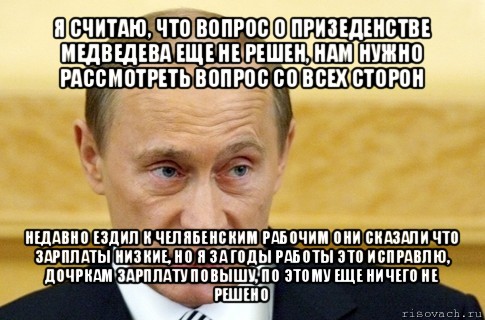 я считаю, что вопрос о призеденстве медведева еще не решен, нам нужно рассмотреть вопрос со всех сторон недавно ездил к челябенским рабочим они сказали что зарплаты низкие, но я за годы работы это исправлю, дочркам зарплату повышу, по этому еще ничего не решено, Мем путин