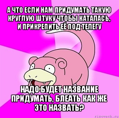 а что если нам придумать такую круглую штуку чтобы каталась, и прикрепить её под телегу надо будет название придумать, блеать как же это назвать?, Мем слоупок