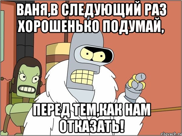 ваня,в следующий раз хорошенько подумай, перед тем,как нам отказать!, Мем Бендер