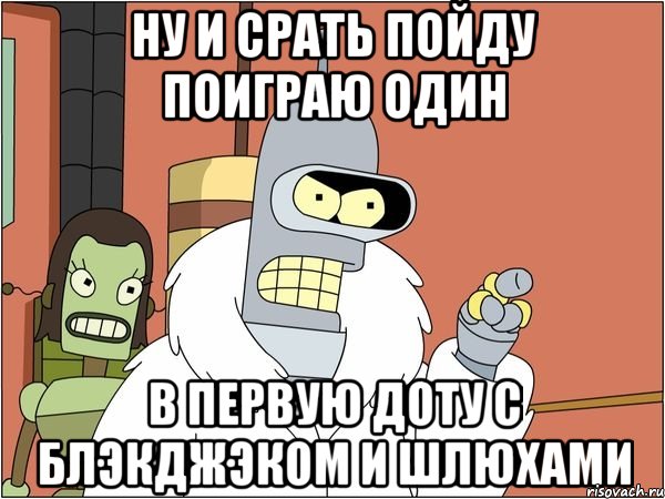 ну и срать пойду поиграю один в первую доту с блэкджэком и шлюхами, Мем Бендер