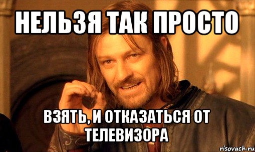 нельзя так просто взять, и отказаться от телевизора, Мем Нельзя просто так взять и (Боромир мем)