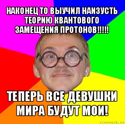 наконец то выучил наизусть теорию квантового замещения протонов!!! теперь все девушки мира будут мои!, Мем Типичный ботан