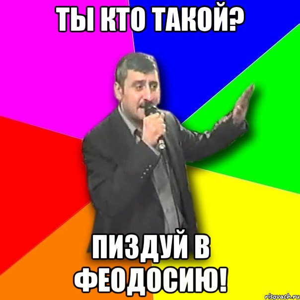 ты кто такой? пиздуй в феодосию!